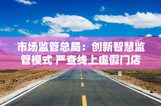市场监管总局：创新智慧监管模式 严查线上虚假门店