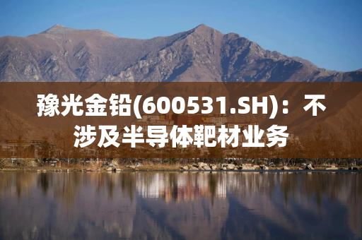 豫光金铅(600531.SH)：不涉及半导体靶材业务