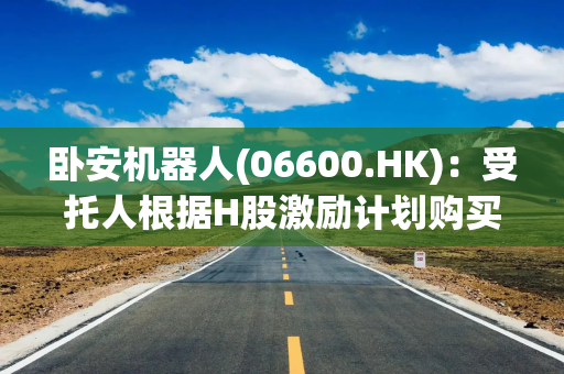 卧安机器人(06600.HK)：受托人根据H股激励计划购买合共4万股H股
