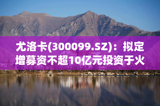 尤洛卡(300099.SZ)：拟定增募资不超10亿元投资于火箭发动机核心零部件精密制造及产业化项目(一期)