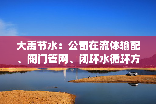 大禹节水：公司在流体输配、阀门管网、闭环水循环方面的技术储备与液冷流体系统存在底层同源性