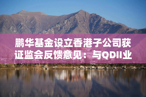 鹏华基金设立香港子公司获证监会反馈意见：与QDII业务涉及的利益冲突和输送风险进行补充说明