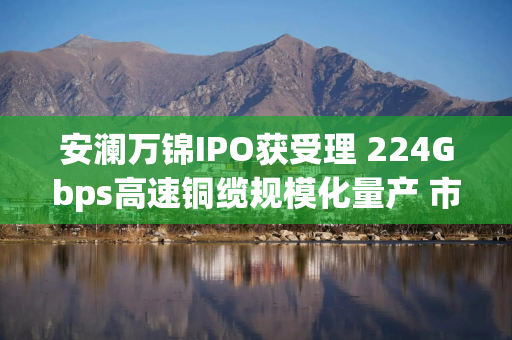 安澜万锦IPO获受理 224Gbps高速铜缆规模化量产 市占率跻身全球前三