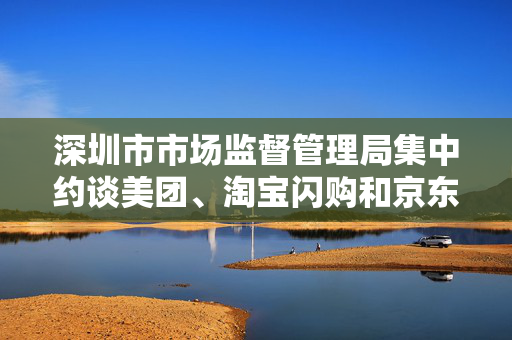 深圳市市场监督管理局集中约谈美团、淘宝闪购和京东外卖平台 深圳市市场监督管理局集中约谈美团、淘宝闪购和京东外卖平台
