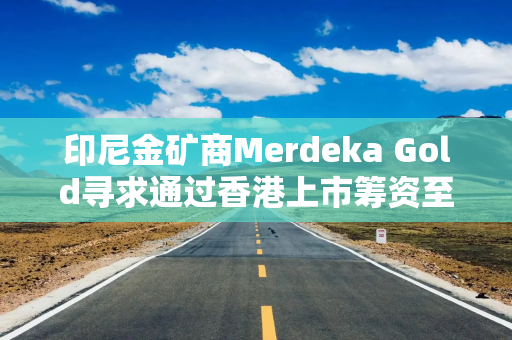 印尼金矿商Merdeka Gold寻求通过香港上市筹资至多23.9亿港元