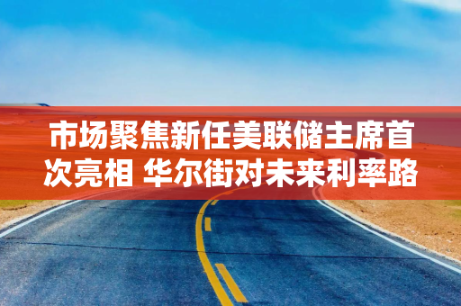 市场聚焦新任美联储主席首次亮相 华尔街对未来利率路径“各执一词”