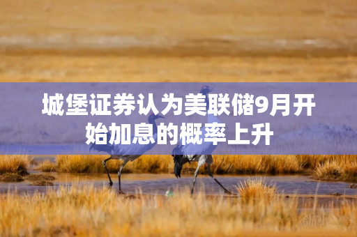 城堡证券认为美联储9月开始加息的概率上升