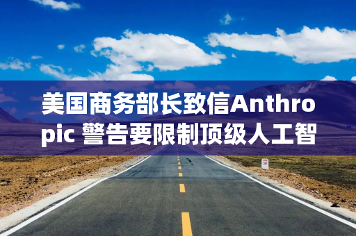 美国商务部长致信Anthropic 警告要限制顶级人工智能模型的使用范围