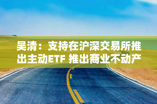 吴清：支持在沪深交易所推出主动ETF 推出商业不动产REITs试点