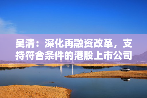 吴清：深化再融资改革，支持符合条件的港股上市公司境内上市