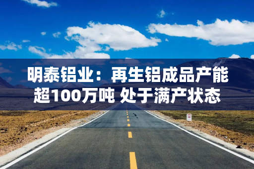 明泰铝业：再生铝成品产能超100万吨 处于满产状态