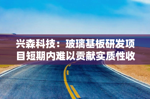 兴森科技：玻璃基板研发项目短期内难以贡献实质性收入
