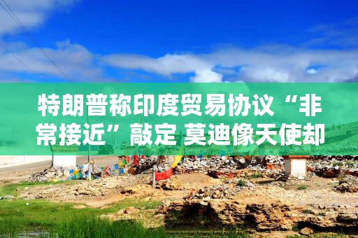 特朗普称印度贸易协议“非常接近”敲定 莫迪像天使却强硬如杀手