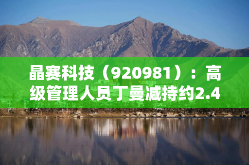 晶赛科技（920981）：高级管理人员丁曼减持约2.47万股