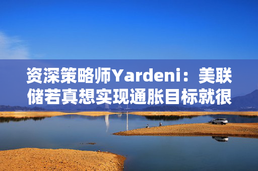 资深策略师Yardeni：美联储若真想实现通胀目标就很可能加息