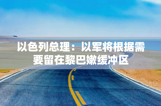 以色列总理：以军将根据需要留在黎巴嫩缓冲区