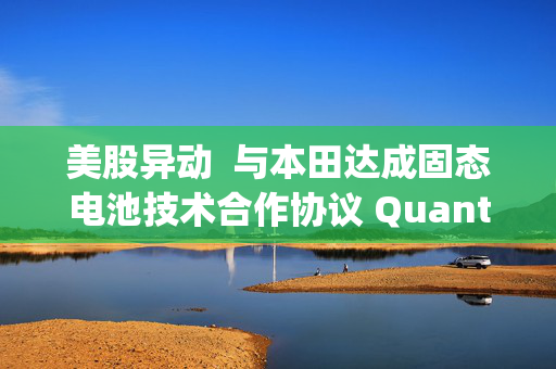 美股异动  与本田达成固态电池技术合作协议 QuantumScape(QS.US)涨逾6%