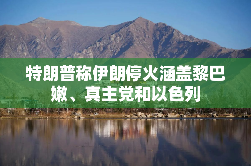 特朗普称伊朗停火涵盖黎巴嫩、真主党和以色列