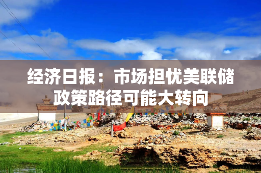 经济日报：市场担忧美联储政策路径可能大转向