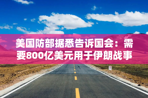 美国防部据悉告诉国会:需要800亿美元用于伊朗战事及其他开支 美国防部据悉告诉国会:需要800亿美元用于伊朗战事及其他开支