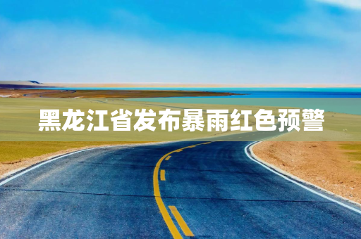 黑龙江省发布暴雨红色预警