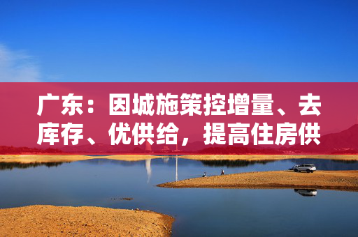广东:因城施策控增量、去库存、优供给,提高住房供应适配性 广东:因城施策控增量、去库存、优供给,提高住房供应适配性