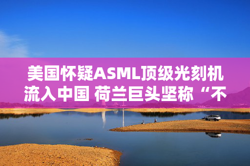 美国怀疑ASML顶级光刻机流入中国 荷兰巨头坚称“不可能”