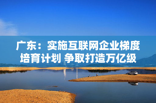 广东：实施互联网企业梯度培育计划 争取打造万亿级世界一流互联网企业（附全文）