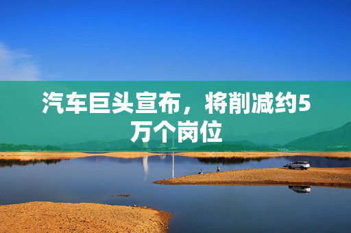汽车巨头宣布，将削减约5万个岗位