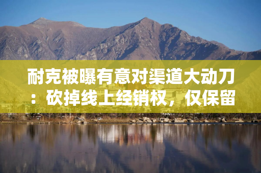 耐克被曝有意对渠道大动刀：砍掉线上经销权，仅保留官旗