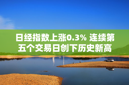 日经指数上涨0.3% 连续第五个交易日创下历史新高