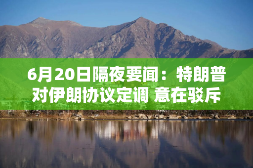 6月20日隔夜要闻：特朗普对伊朗协议定调 意在驳斥美国失败论 油价上涨 美伊核谈遇阻且油轮通行放缓
