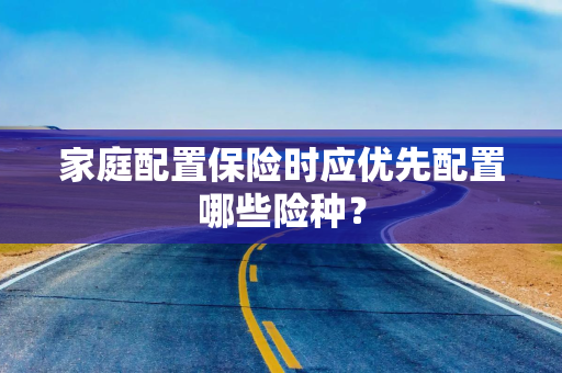 家庭配置保险时应优先配置哪些险种? 家庭配置保险时应优先配置哪些险种?