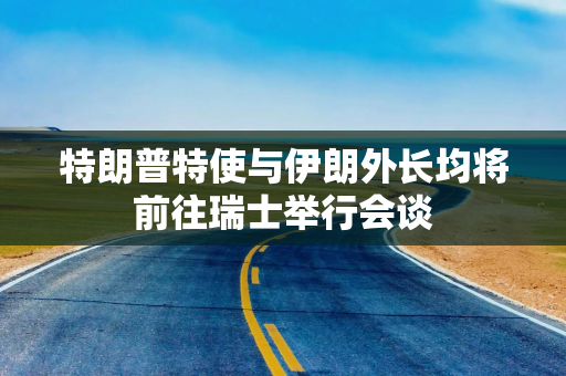 特朗普特使与伊朗外长均将前往瑞士举行会谈