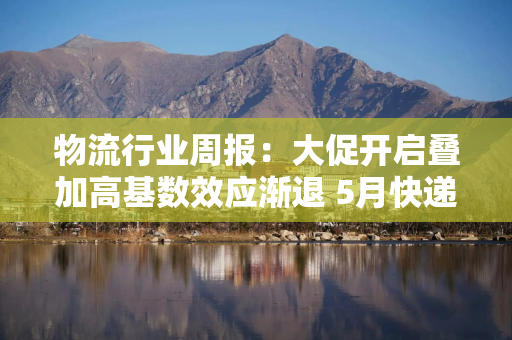 物流行业周报:大促开启叠加高基数效应渐退 5月快递增速回到6% 物流行业周报:大促开启叠加高基数效应渐退 5月快递增速回到6%