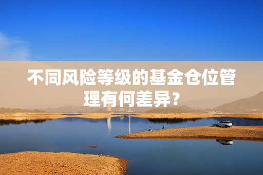 不同风险等级的基金仓位管理有何差异? 不同风险等级的基金仓位管理有何差异?