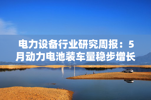 电力设备行业研究周报：5月动力电池装车量稳步增长