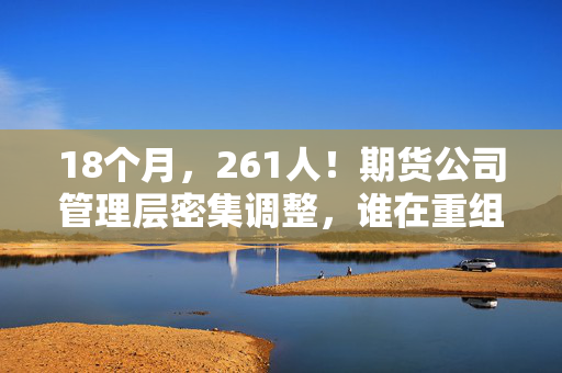 18个月，261人！期货公司管理层密集调整，谁在重组期货业的基因？