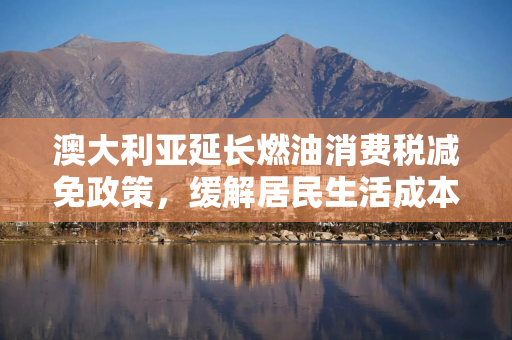 澳大利亚延长燃油消费税减免政策,缓解居民生活成本压力 澳大利亚延长燃油消费税减免政策,缓解居民生活成本压力
