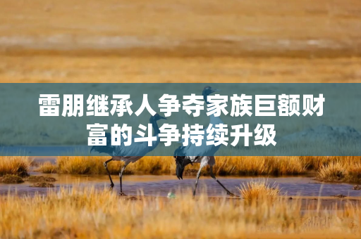 雷朋继承人争夺家族巨额财富的斗争持续升级