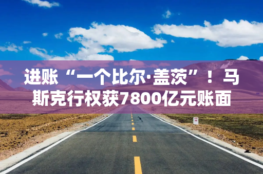 进账“一个比尔·盖茨”！马斯克行权获7800亿元账面收益