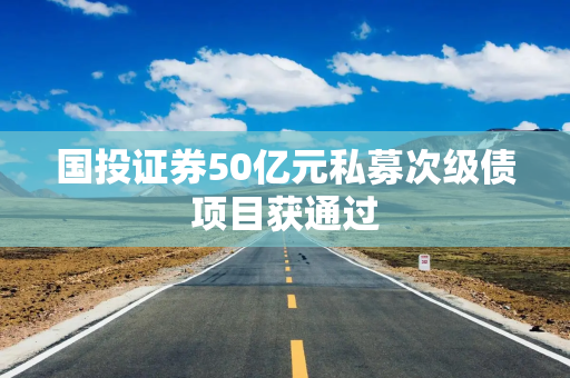 国投证券50亿元私募次级债项目获通过 国投证券50亿元私募次级债项目获通过