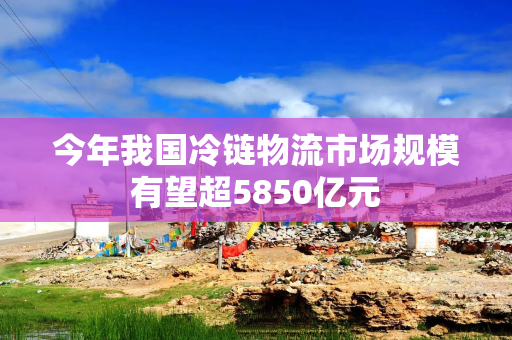 今年我国冷链物流市场规模有望超5850亿元
