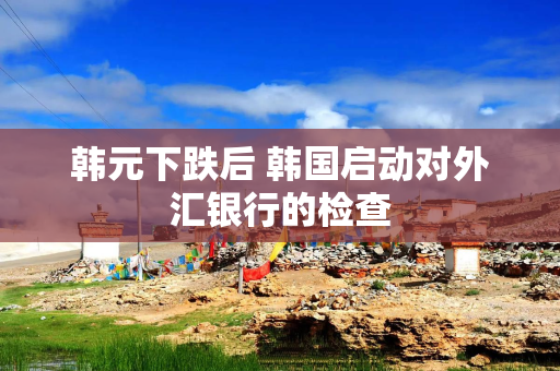 韩元下跌后 韩国启动对外汇银行的检查