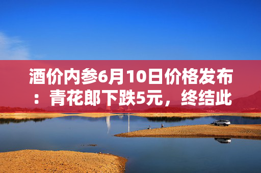 酒价内参6月10日价格发布：青花郎下跌5元，终结此前两日连续反弹强势