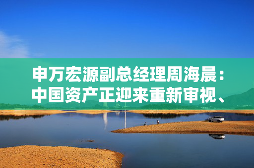 申万宏源副总经理周海晨：中国资产正迎来重新审视、重新定价、重新配置的战略期