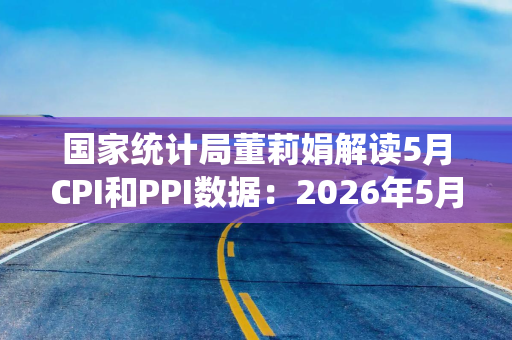 国家统计局董莉娟解读5月CPI和PPI数据：2026年5月份CPI总体平稳 PPI继续上涨