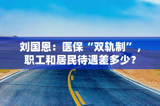 刘国恩：医保“双轨制”，职工和居民待遇差多少？