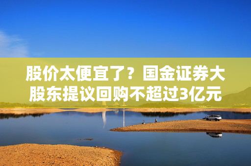 股价太便宜了？国金证券大股东提议回购不超过3亿元股票，券商板块左侧配置窗口已至？