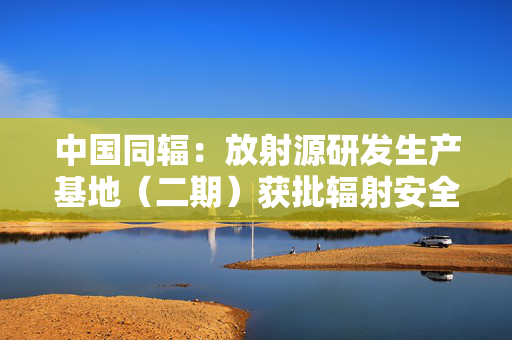 中国同辐：放射源研发生产基地（二期）获批辐射安全许可证